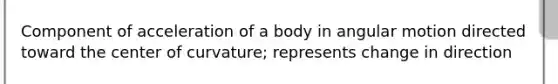 Component of acceleration of a body in angular motion directed toward the center of curvature; represents change in direction