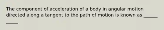 The component of acceleration of a body in angular motion directed along a tangent to the path of motion is known as ______ _____