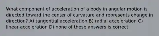 What component of acceleration of a body in angular motion is directed toward the center of curvature and represents change in direction? A) tangential acceleration B) radial acceleration C) linear acceleration D) none of these answers is correct