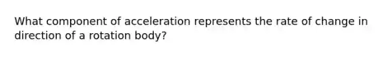 What component of acceleration represents the rate of change in direction of a rotation body?