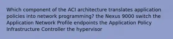 Which component of the ACI architecture translates application policies into network programming? the Nexus 9000 switch the Application Network Profile endpoints the Application Policy Infrastructure Controller the hypervisor​