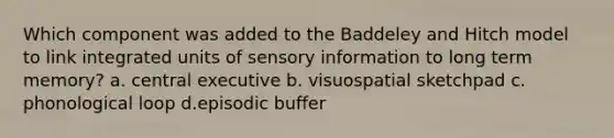 Which component was added to the Baddeley and Hitch model to link integrated units of sensory information to long term memory? a. central executive b. visuospatial sketchpad c. phonological loop d.episodic buffer