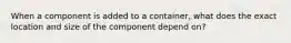 When a component is added to a container, what does the exact location and size of the component depend on?