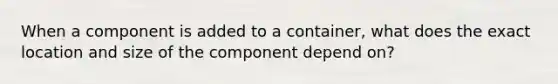 When a component is added to a container, what does the exact location and size of the component depend on?