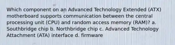 Which component on an Advanced Technology Extended (ATX) motherboard supports communication between the central processing unit (CPU) and random access memory (RAM)? a. Southbridge chip b. Northbridge chip c. Advanced Technology Attachment (ATA) interface d. firmware