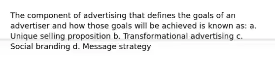 The component of advertising that defines the goals of an advertiser and how those goals will be achieved is known as: a. Unique selling proposition b. Transformational advertising c. Social branding d. Message strategy