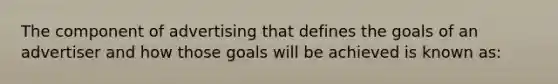 The component of advertising that defines the goals of an advertiser and how those goals will be achieved is known as: