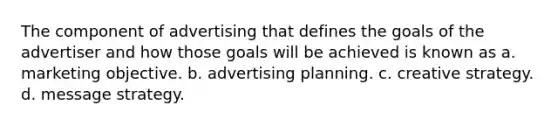 The component of advertising that defines the goals of the advertiser and how those goals will be achieved is known as a. marketing objective. b. advertising planning. c. creative strategy. d. message strategy.