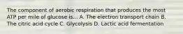 The component of aerobic respiration that produces the most ATP per mile of glucose is... A. The electron transport chain B. The citric acid cycle C. Glycolysis D. Lactic acid fermentation