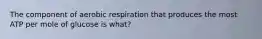 The component of aerobic respiration that produces the most ATP per mole of glucose is what?