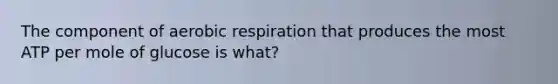 The component of aerobic respiration that produces the most ATP per mole of glucose is what?