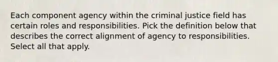 Each component agency within the criminal justice field has certain roles and responsibilities. Pick the definition below that describes the correct alignment of agency to responsibilities. Select all that apply.