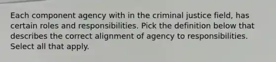 Each component agency with in the criminal justice field, has certain roles and responsibilities. Pick the definition below that describes the correct alignment of agency to responsibilities. Select all that apply.