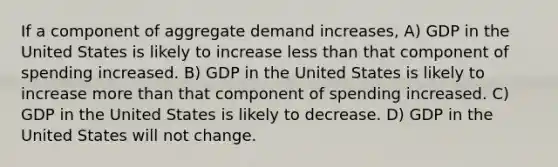 If a component of aggregate demand increases, A) GDP in the United States is likely to increase <a href='https://www.questionai.com/knowledge/k7BtlYpAMX-less-than' class='anchor-knowledge'>less than</a> that component of spending increased. B) GDP in the United States is likely to increase <a href='https://www.questionai.com/knowledge/keWHlEPx42-more-than' class='anchor-knowledge'>more than</a> that component of spending increased. C) GDP in the United States is likely to decrease. D) GDP in the United States will not change.