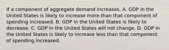 If a component of aggregate demand​ increases, A. GDP in the United States is likely to increase more than that component of spending increased. B. GDP in the United States is likely to decrease. C. GDP in the United States will not change. D. GDP in the United States is likely to increase less than that component of spending increased.