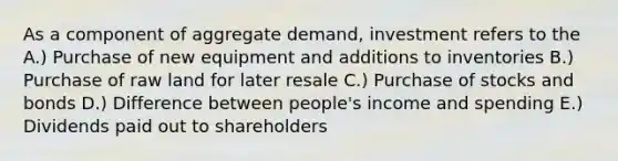 As a component of aggregate demand, investment refers to the A.) Purchase of new equipment and additions to inventories B.) Purchase of raw land for later resale C.) Purchase of stocks and bonds D.) Difference between people's income and spending E.) Dividends paid out to shareholders