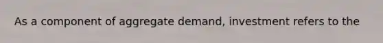 As a component of aggregate demand, investment refers to the