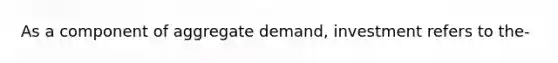 As a component of aggregate demand, investment refers to the-