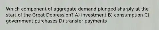 Which component of aggregate demand plunged sharply at the start of the Great Depression? A) investment B) consumption C) government purchases D) transfer payments