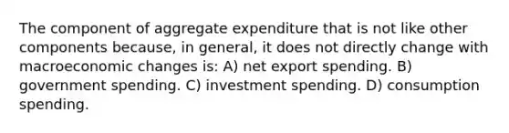 The component of aggregate expenditure that is not like other components because, in general, it does not directly change with macroeconomic changes is: A) net export spending. B) government spending. C) investment spending. D) consumption spending.