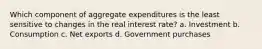 Which component of aggregate expenditures is the least sensitive to changes in the real interest rate? a. Investment b. Consumption c. Net exports d. Government purchases