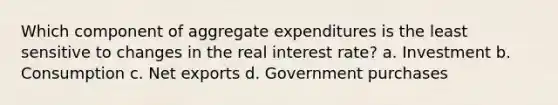 Which component of aggregate expenditures is the least sensitive to changes in the real interest rate? a. Investment b. Consumption c. Net exports d. Government purchases