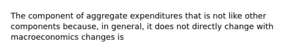 The component of aggregate expenditures that is not like other components because, in general, it does not directly change with macroeconomics changes is