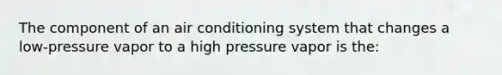 The component of an air conditioning system that changes a low-pressure vapor to a high pressure vapor is the: