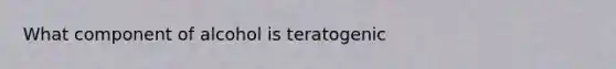 What component of alcohol is teratogenic