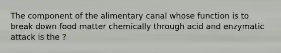 The component of the alimentary canal whose function is to break down food matter chemically through acid and enzymatic attack is the ?