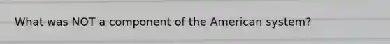 What was NOT a component of the American system?