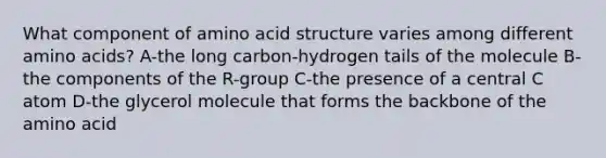 What component of amino acid structure varies among different amino acids? A-the long carbon-hydrogen tails of the molecule B-the components of the R-group C-the presence of a central C atom D-the glycerol molecule that forms the backbone of the amino acid