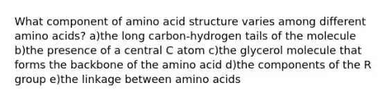 What component of amino acid structure varies among different amino acids? a)the long carbon-hydrogen tails of the molecule b)the presence of a central C atom c)the glycerol molecule that forms the backbone of the amino acid d)the components of the R group e)the linkage between amino acids