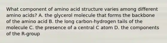 What component of amino acid structure varies among different amino acids? A. the glycerol molecule that forms the backbone of the amino acid B. the long carbon-hydrogen tails of the molecule C. the presence of a central C atom D. the components of the R-group