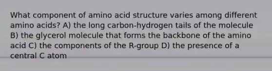 What component of amino acid structure varies among different amino acids? A) the long carbon-hydrogen tails of the molecule B) the glycerol molecule that forms the backbone of the amino acid C) the components of the R-group D) the presence of a central C atom