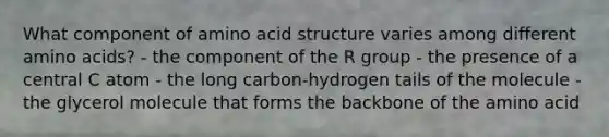 What component of amino acid structure varies among different amino acids? - the component of the R group - the presence of a central C atom - the long carbon-hydrogen tails of the molecule - the glycerol molecule that forms the backbone of the amino acid