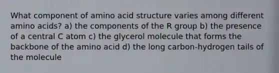 What component of amino acid structure varies among different amino acids? a) the components of the R group b) the presence of a central C atom c) the glycerol molecule that forms the backbone of the amino acid d) the long carbon-hydrogen tails of the molecule