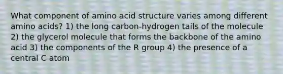 What component of amino acid structure varies among different amino acids? 1) the long carbon-hydrogen tails of the molecule 2) the glycerol molecule that forms the backbone of the amino acid 3) the components of the R group 4) the presence of a central C atom