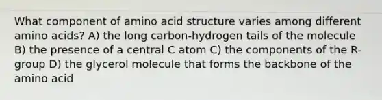 What component of amino acid structure varies among different amino acids? A) the long carbon-hydrogen tails of the molecule B) the presence of a central C atom C) the components of the R-group D) the glycerol molecule that forms the backbone of the amino acid