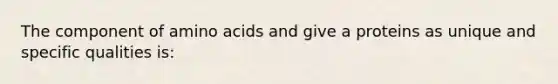 The component of amino acids and give a proteins as unique and specific qualities is: