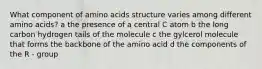 What component of amino acids structure varies among different amino acids? a the presence of a central C atom b the long carbon hydrogen tails of the molecule c the gylcerol molecule that forms the backbone of the amino acid d the components of the R - group