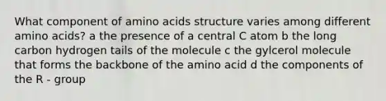 What component of amino acids structure varies among different amino acids? a the presence of a central C atom b the long carbon hydrogen tails of the molecule c the gylcerol molecule that forms the backbone of the amino acid d the components of the R - group