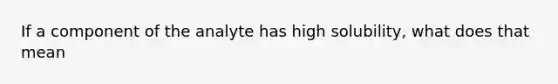 If a component of the analyte has high solubility, what does that mean