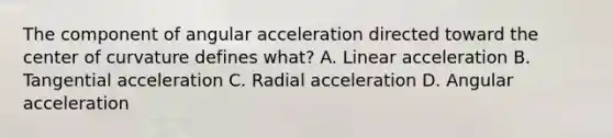 The component of angular acceleration directed toward the center of curvature defines what? A. Linear acceleration B. Tangential acceleration C. Radial acceleration D. Angular acceleration