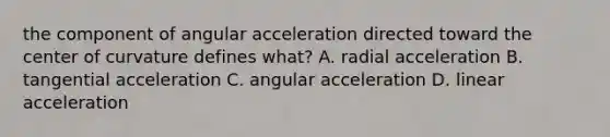 the component of angular acceleration directed toward the center of curvature defines what? A. radial acceleration B. tangential acceleration C. angular acceleration D. linear acceleration