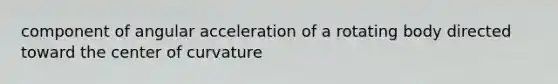 component of angular acceleration of a rotating body directed toward the center of curvature