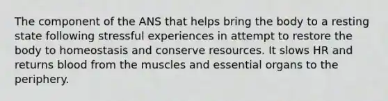 The component of the ANS that helps bring the body to a resting state following stressful experiences in attempt to restore the body to homeostasis and conserve resources. It slows HR and returns blood from the muscles and essential organs to the periphery.