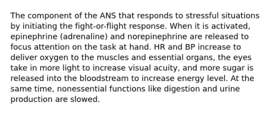 The component of the ANS that responds to stressful situations by initiating the fight-or-flight response. When it is activated, epinephrine (adrenaline) and norepinephrine are released to focus attention on the task at hand. HR and BP increase to deliver oxygen to the muscles and essential organs, the eyes take in more light to increase visual acuity, and more sugar is released into the bloodstream to increase energy level. At the same time, nonessential functions like digestion and urine production are slowed.