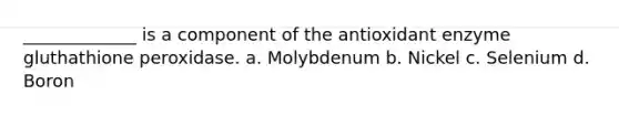 _____________ is a component of the antioxidant enzyme gluthathione peroxidase. a. Molybdenum b. Nickel c. Selenium d. Boron