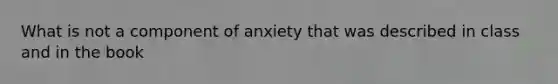 What is not a component of anxiety that was described in class and in the book